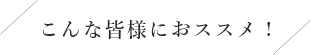 こんな皆様にオススメ！