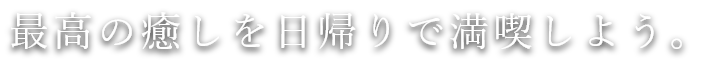 最高の癒しを日帰りで満喫しよう。